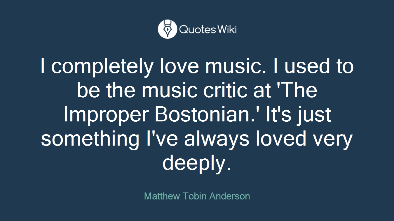 I completely love music. I used to be the music critic at 'The Improper Bostonian.' It's just something I've always loved very deeply.