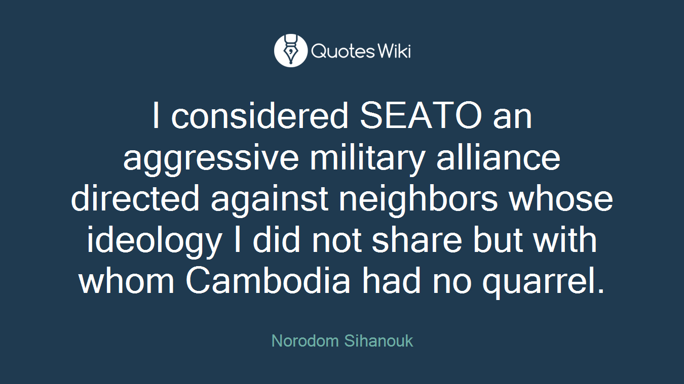 I considered SEATO an aggressive military alliance directed against neighbors whose ideology I did not share but with whom Cambodia had no quarrel.