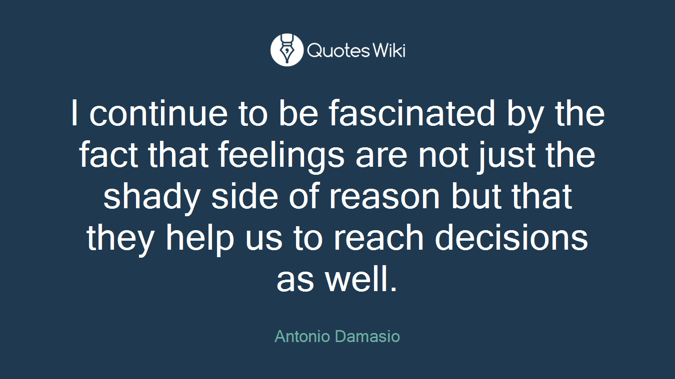 I continue to be fascinated by the fact that feelings are not just the shady side of reason but that they help us to reach decisions as well.