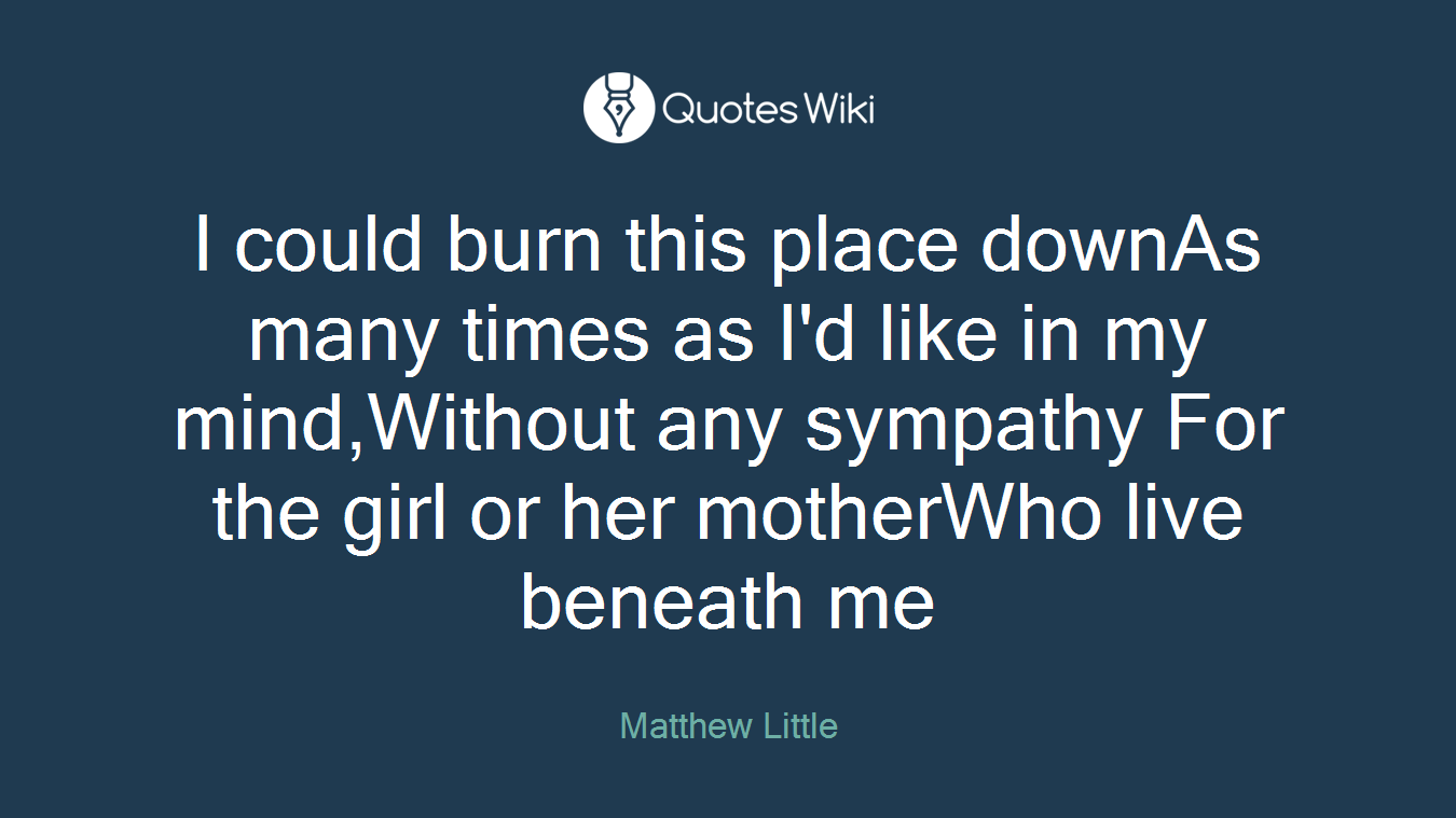 I could burn this place downAs many times as I'd like in my mind,Without any sympathy For the girl or her motherWho live beneath me