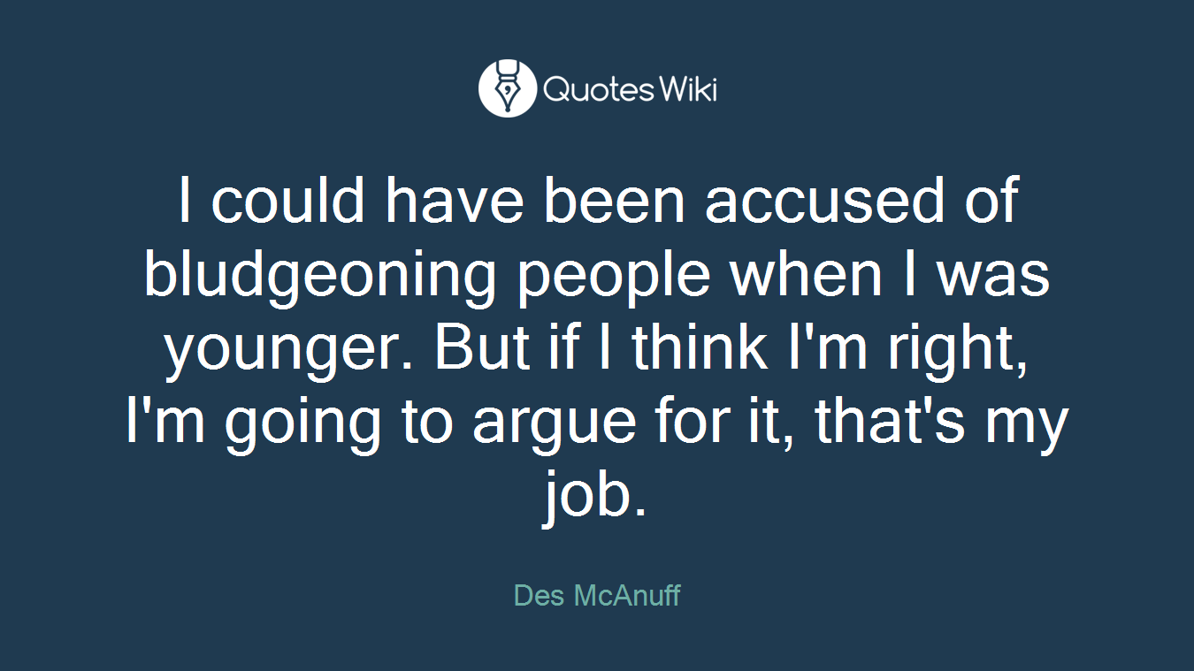 I could have been accused of bludgeoning people when I was younger. But if I think I'm right, I'm going to argue for it, that's my job.