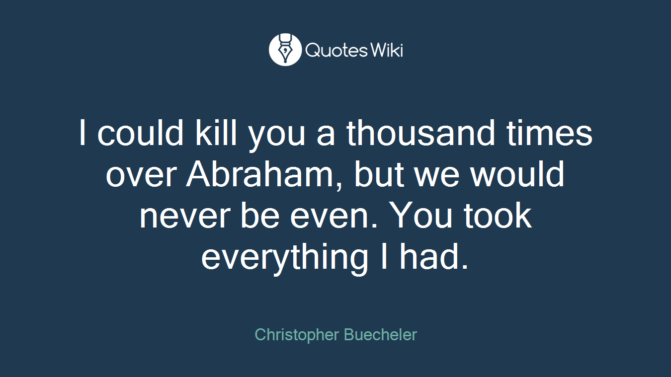 I could kill you a thousand times over Abraham, but we would never be even. You took everything I had.