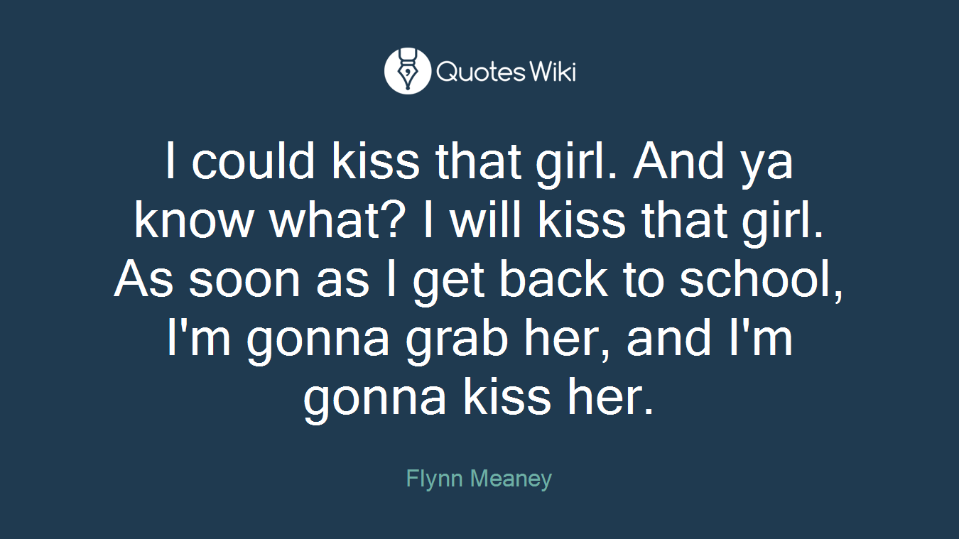 I could kiss that girl. And ya know what? I will kiss that girl. As soon as I get back to school, I'm gonna grab her, and I'm gonna kiss her.