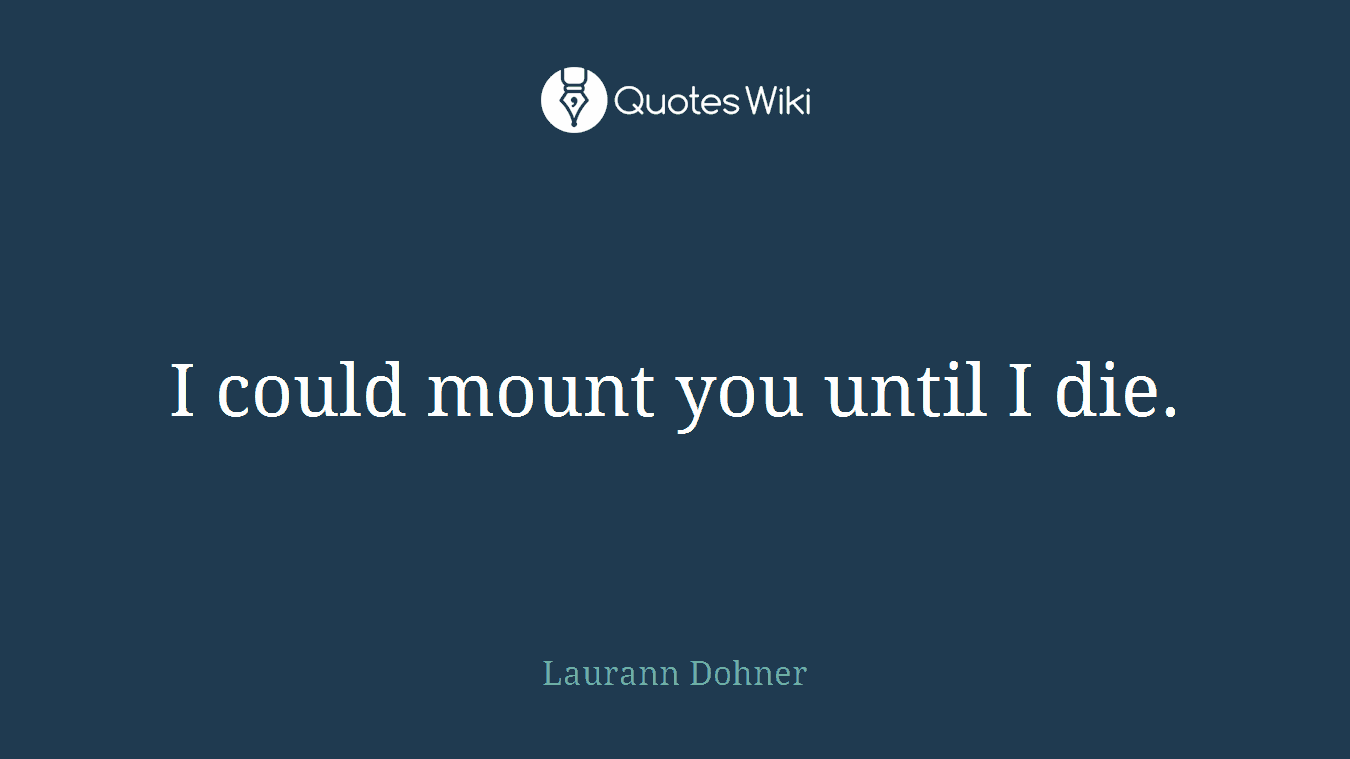 I could mount you until I die.