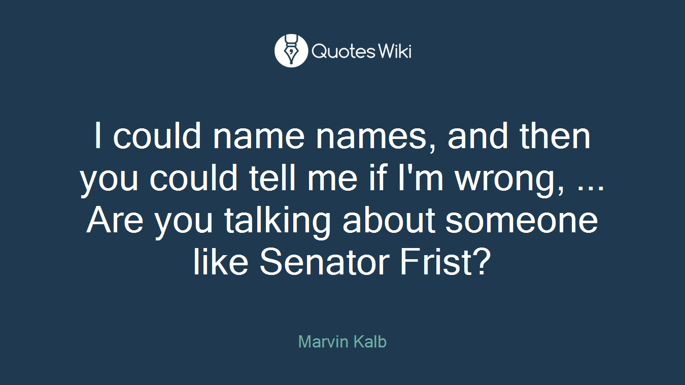 I could name names, and then you could tell me if I'm wrong, ... Are you talking about someone like Senator Frist?