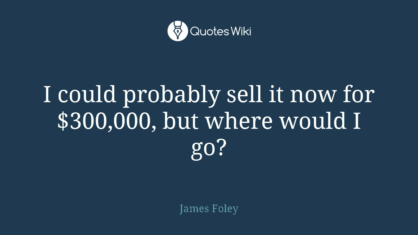 I could probably sell it now for $300,000, but where would I go?