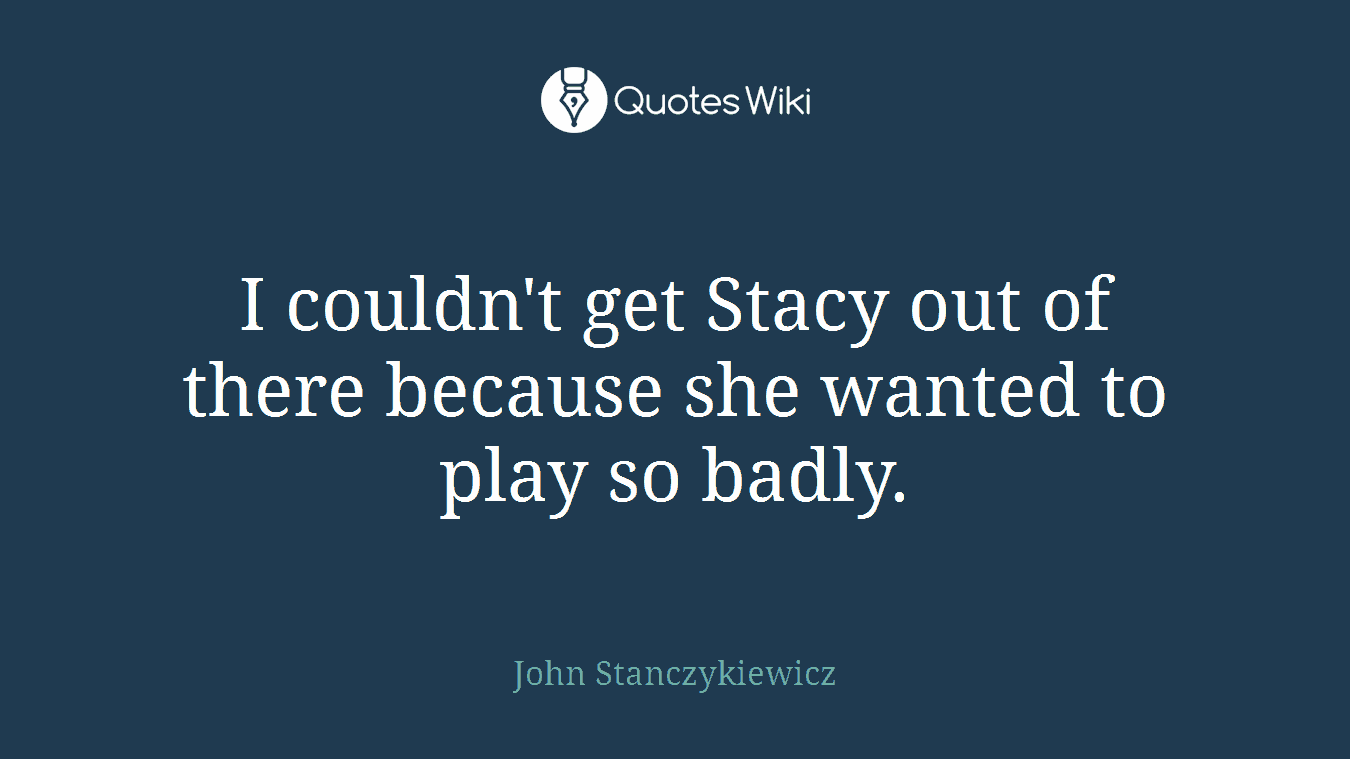 I couldn't get Stacy out of there because she wanted to play so badly.