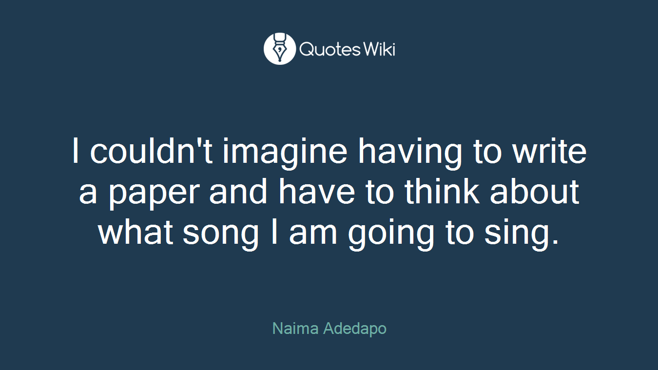 I couldn't imagine having to write a paper and have to think about what song I am going to sing.