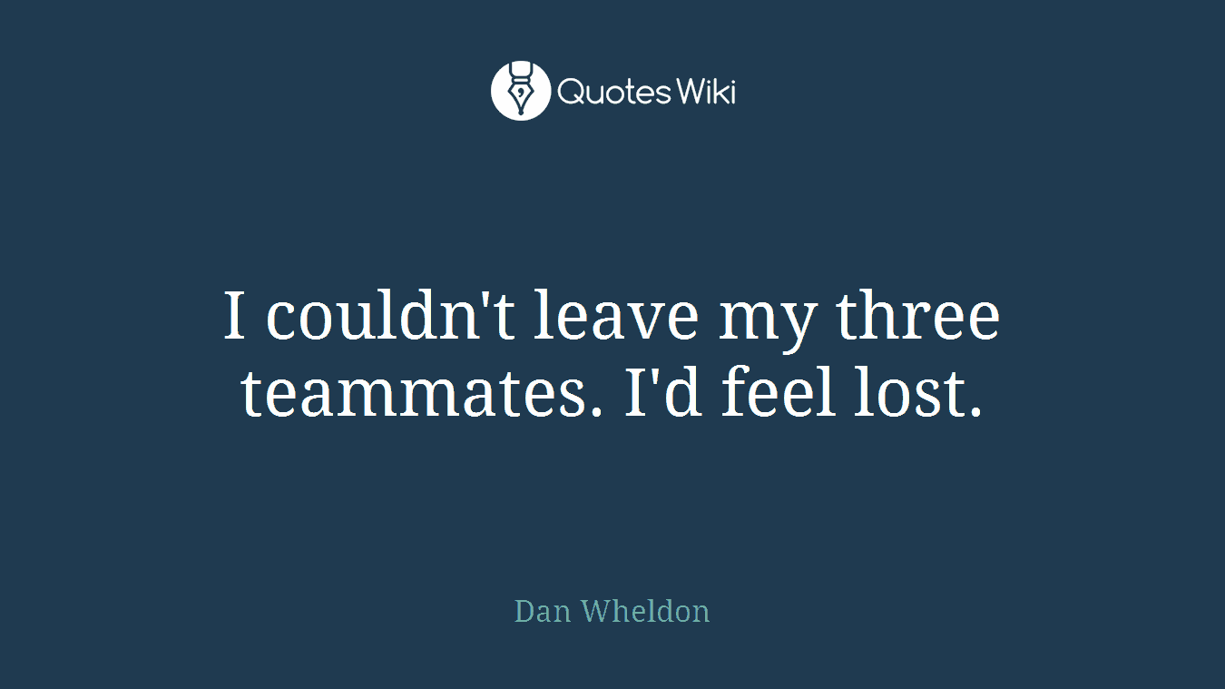 I couldn't leave my three teammates. I'd feel lost.