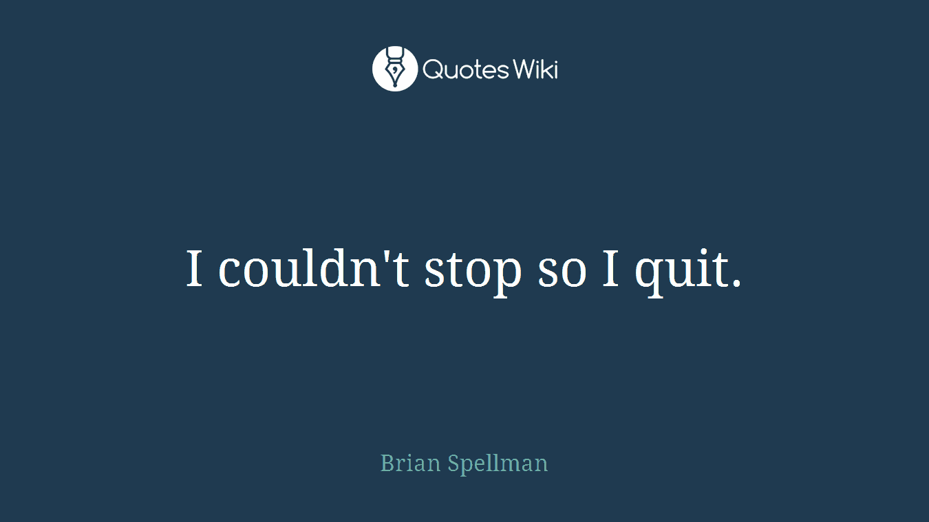 I couldn't stop so I quit.