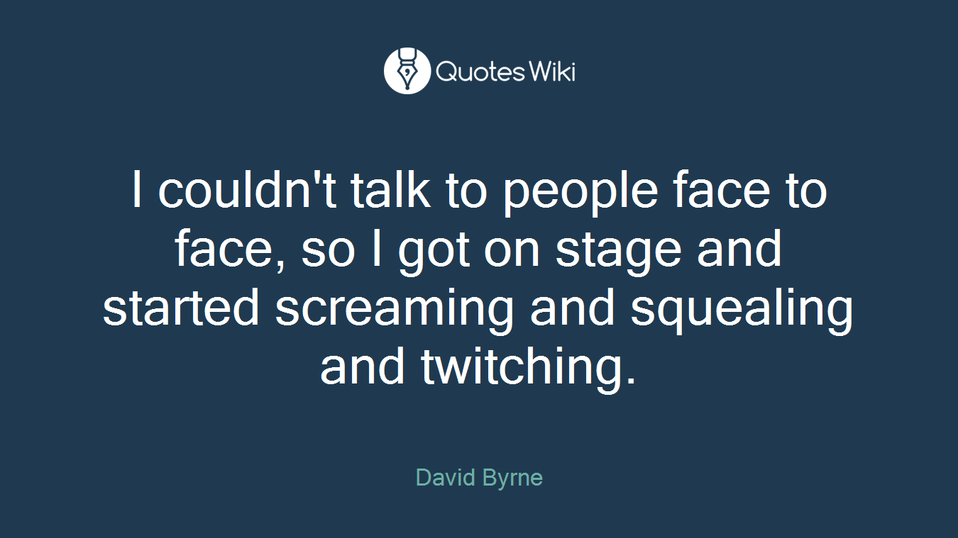 I couldn't talk to people face to face, so I got on stage and started screaming and squealing and twitching.