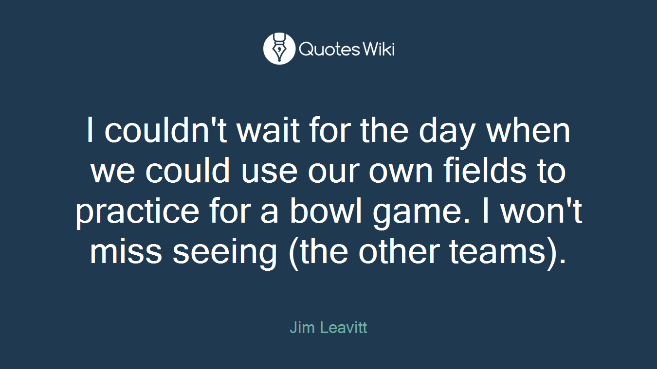 I couldn't wait for the day when we could use our own fields to practice for a bowl game. I won't miss seeing (the other teams).
