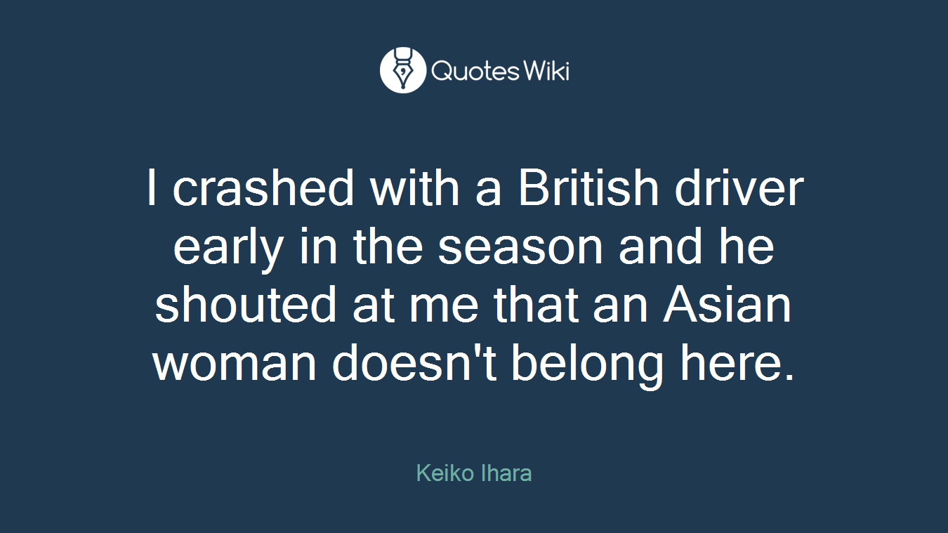 I crashed with a British driver early in the season and he shouted at me that an Asian woman doesn't belong here.