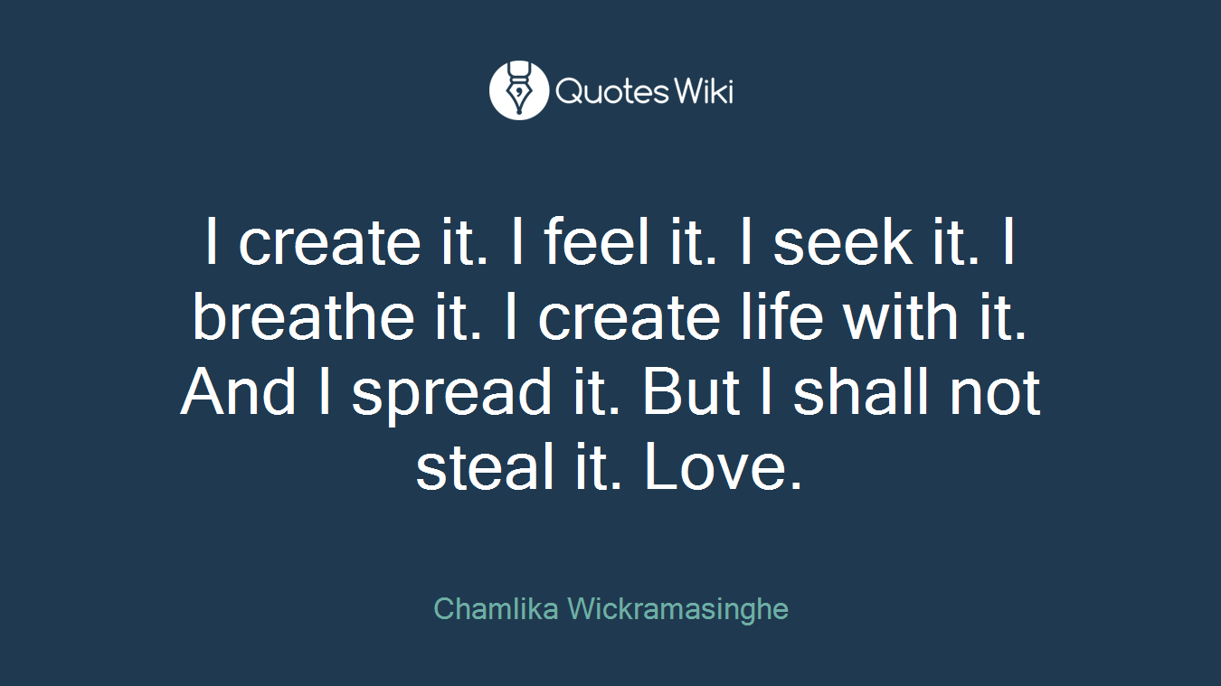 I create it. I feel it. I seek it. I breathe it. I create life with it. And I spread it. But I shall not steal it. Love.