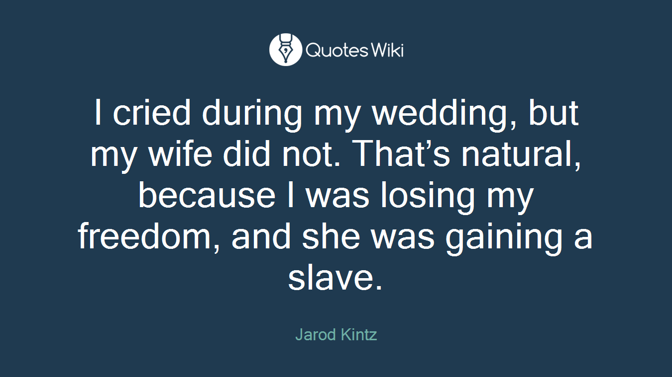 I cried during my wedding, but my wife did not. That’s natural, because I was losing my freedom, and she was gaining a slave.