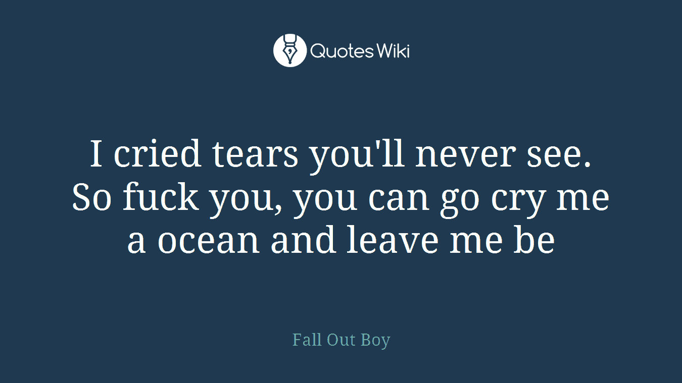 I cried tears you'll never see. So fuck you, you can go cry me a ocean and leave me be
