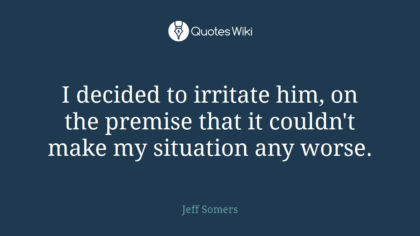 I decided to irritate him, on the premise that it couldn't make my situation any worse.