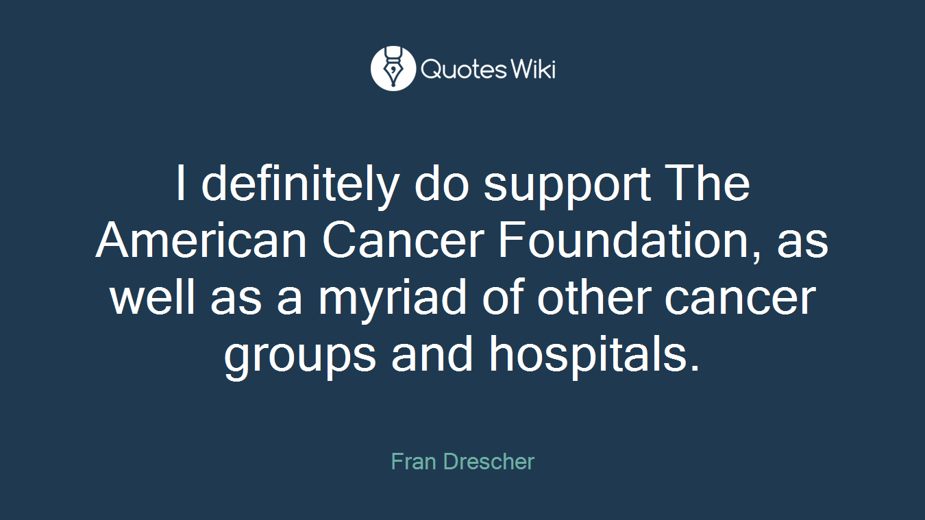 I definitely do support The American Cancer Foundation, as well as a myriad of other cancer groups and hospitals.