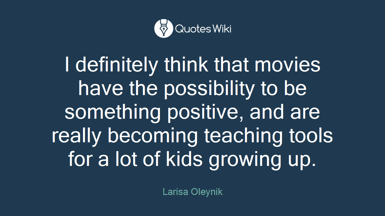 I definitely think that movies have the possibility to be something positive, and are really becoming teaching tools for a lot of kids growing up.
