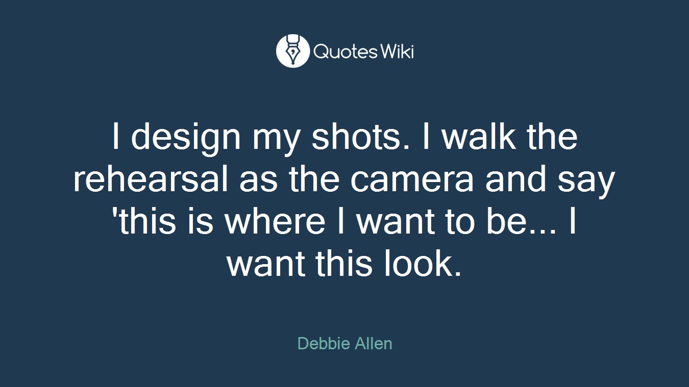 I design my shots. I walk the rehearsal as the camera and say 'this is where I want to be... I want this look.