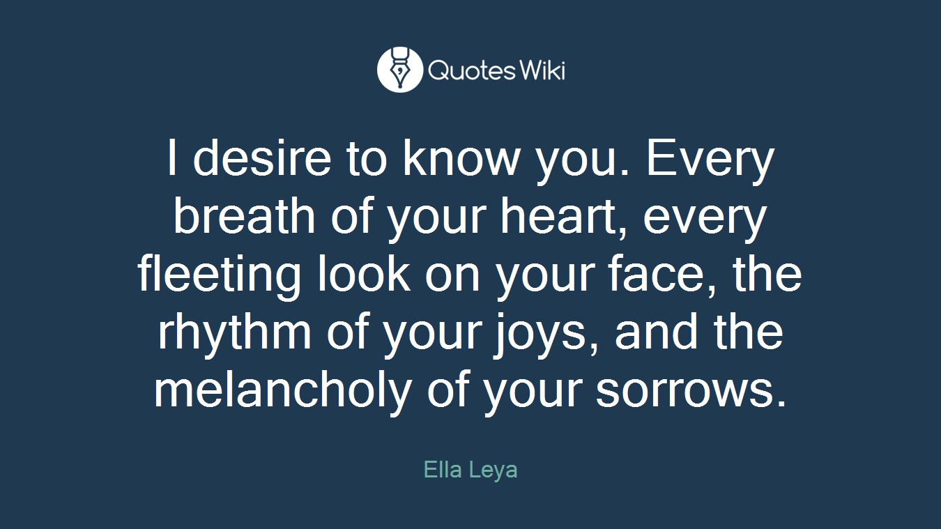 I desire to know you. Every breath of your heart, every fleeting look on your face, the rhythm of your joys, and the melancholy of your sorrows.