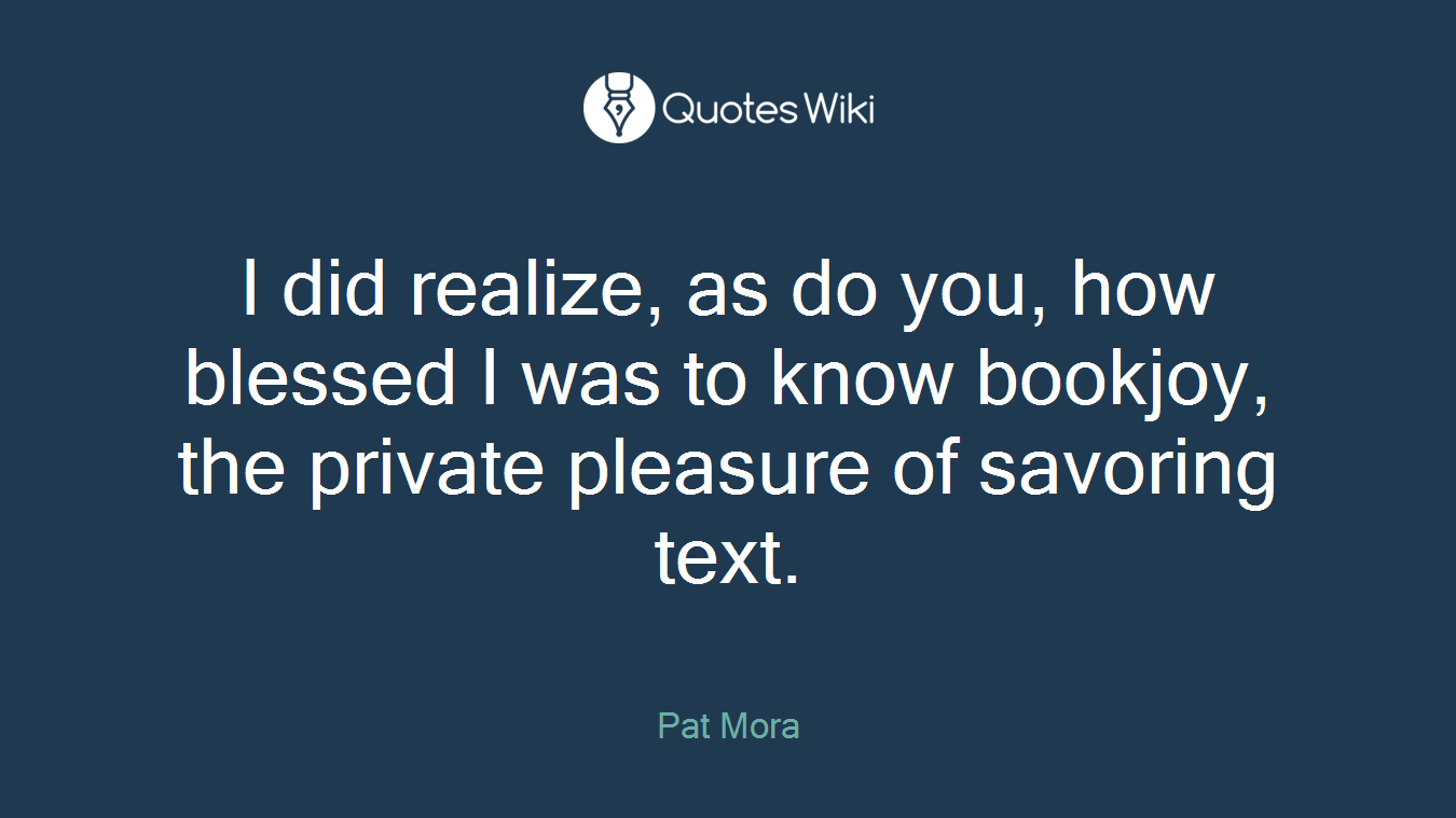 I did realize, as do you, how blessed I was to know bookjoy, the private pleasure of savoring text.