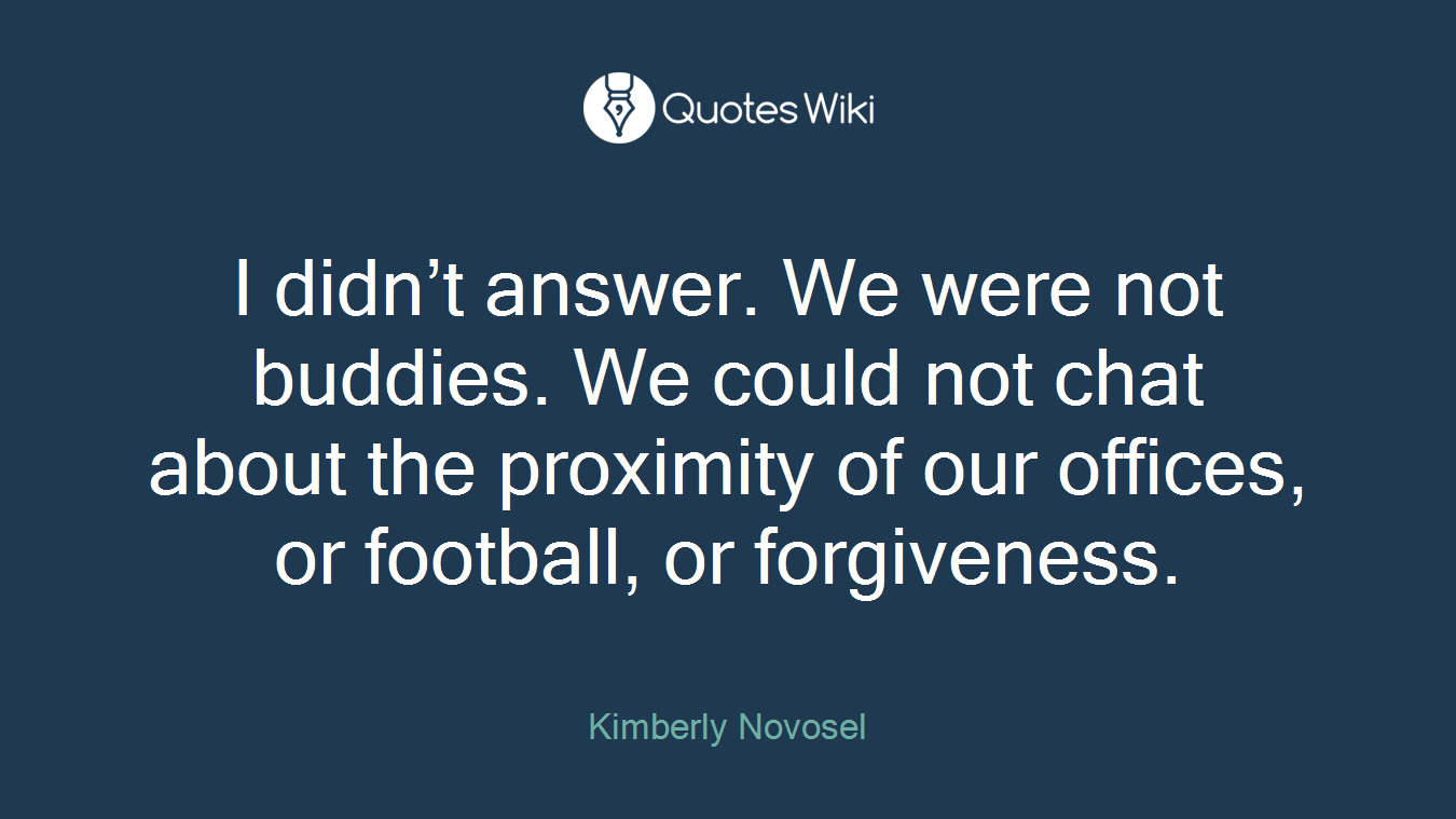 I didn’t answer. We were not buddies. We could not chat about the proximity of our offices, or football, or forgiveness.