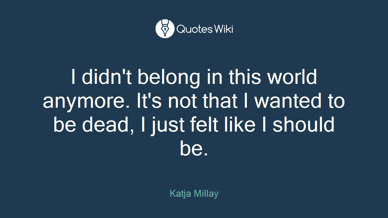 I didn't belong in this world anymore. It's not that I wanted to be dead, I just felt like I should be.