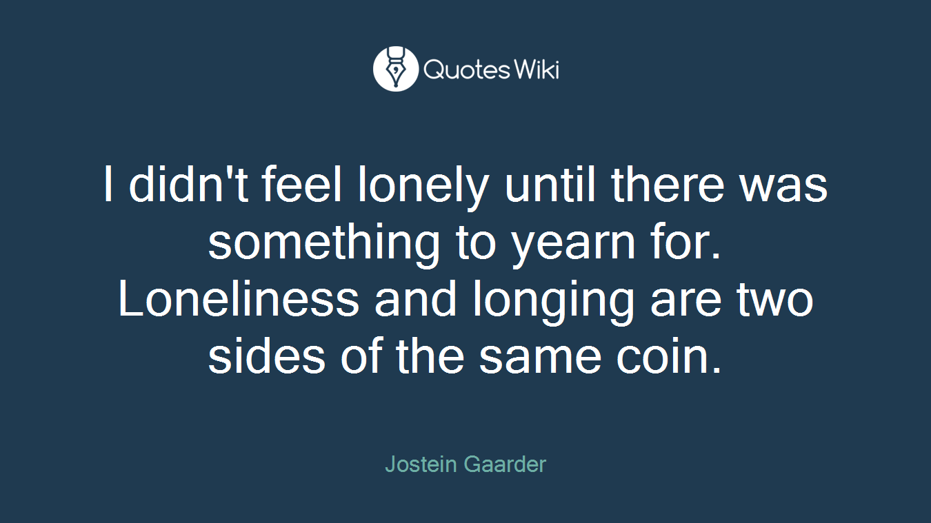 I didn't feel lonely until there was something to yearn for. Loneliness and longing are two sides of the same coin.
