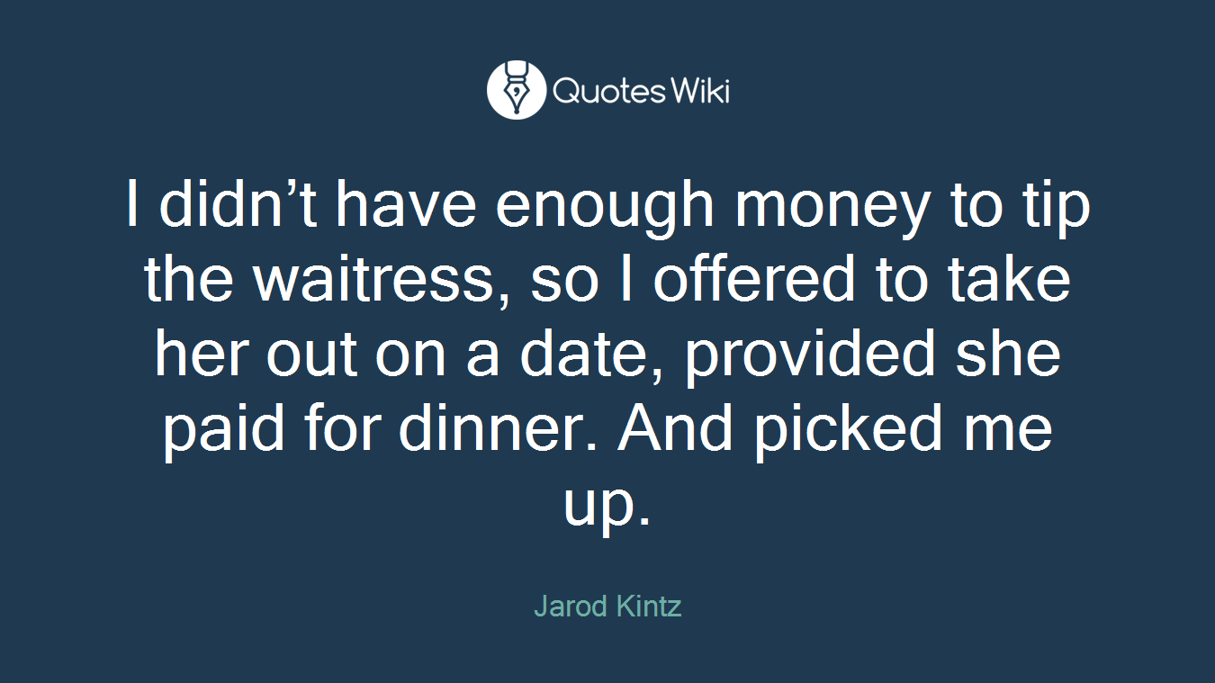 I didn’t have enough money to tip the waitress, so I offered to take her out on a date, provided she paid for dinner. And picked me up.