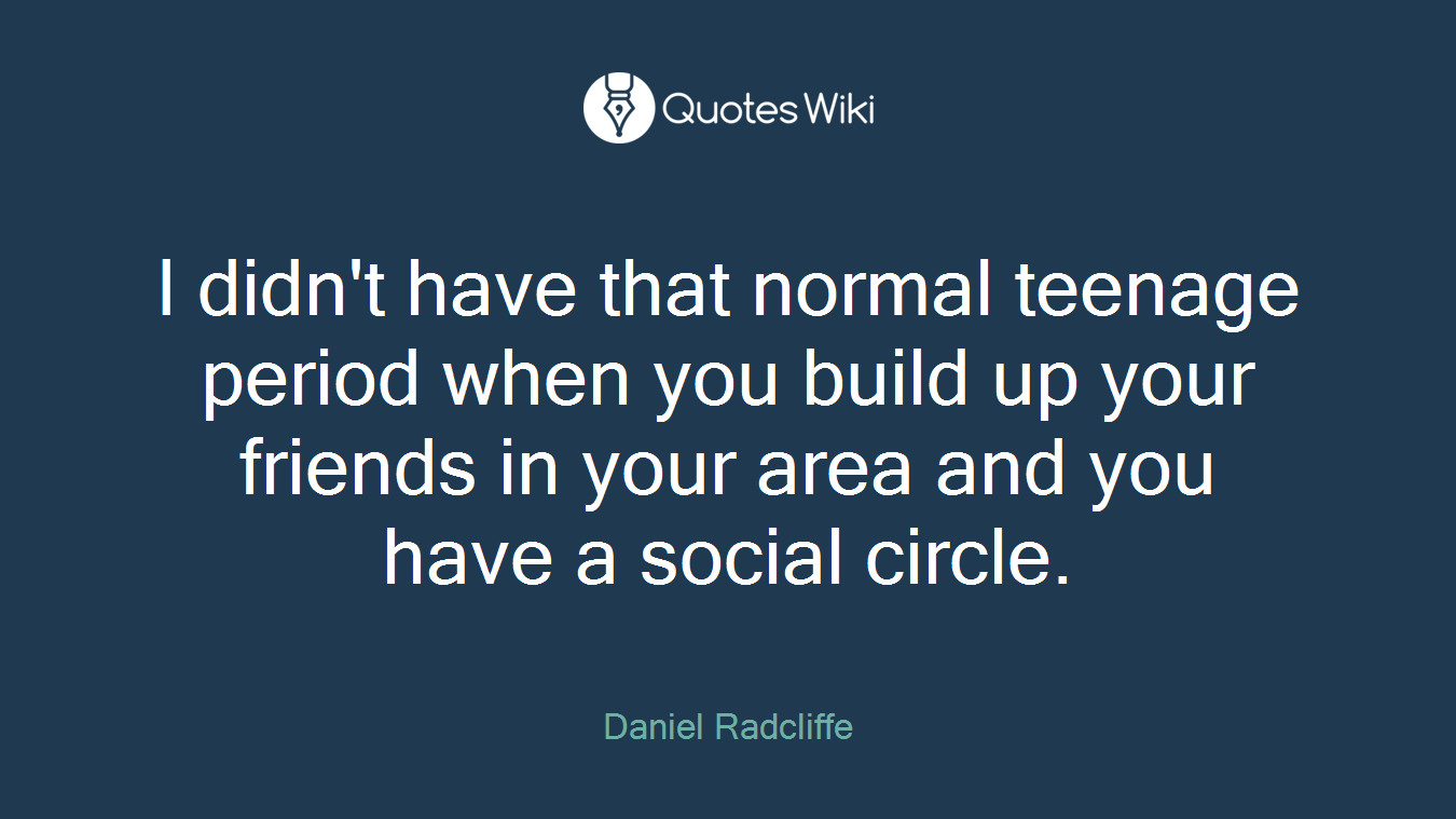 I didn't have that normal teenage period when you build up your friends in your area and you have a social circle.