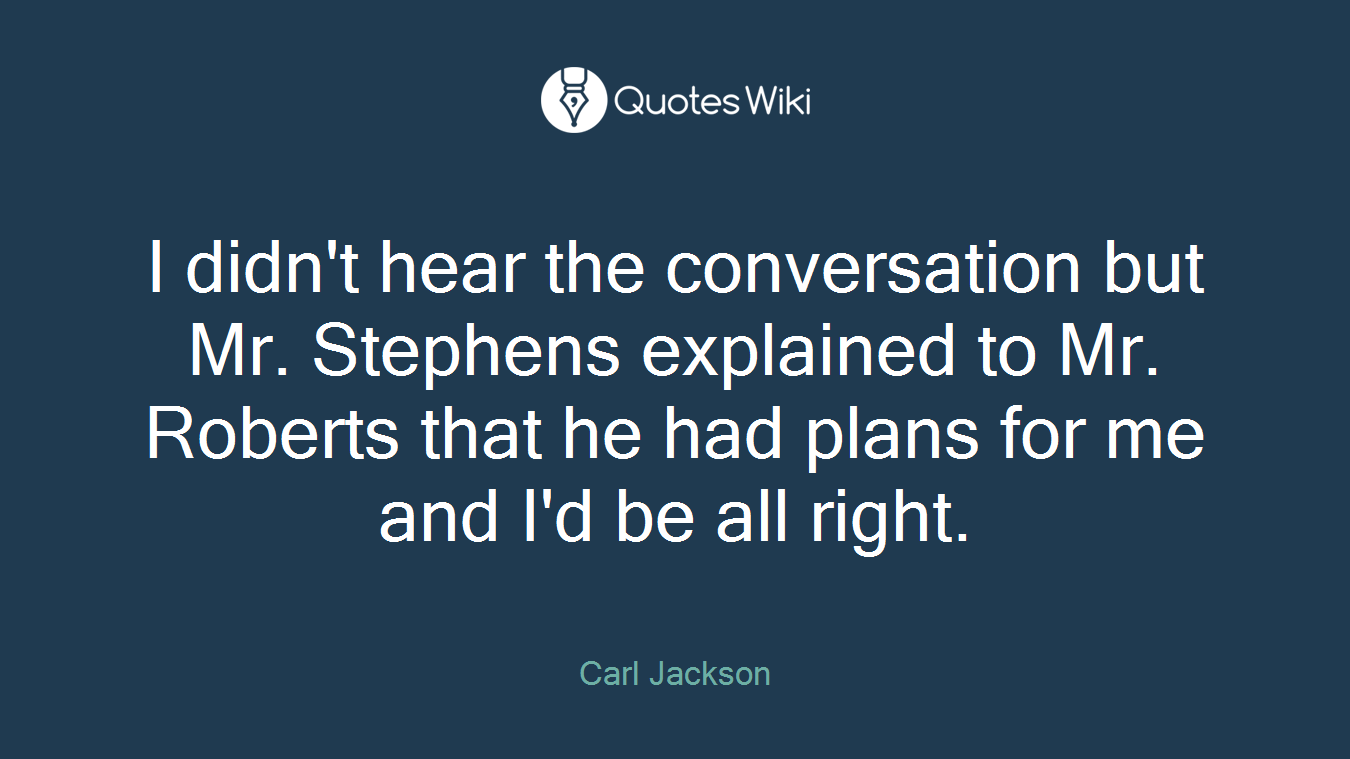 I didn't hear the conversation but Mr. Stephens explained to Mr. Roberts that he had plans for me and I'd be all right.