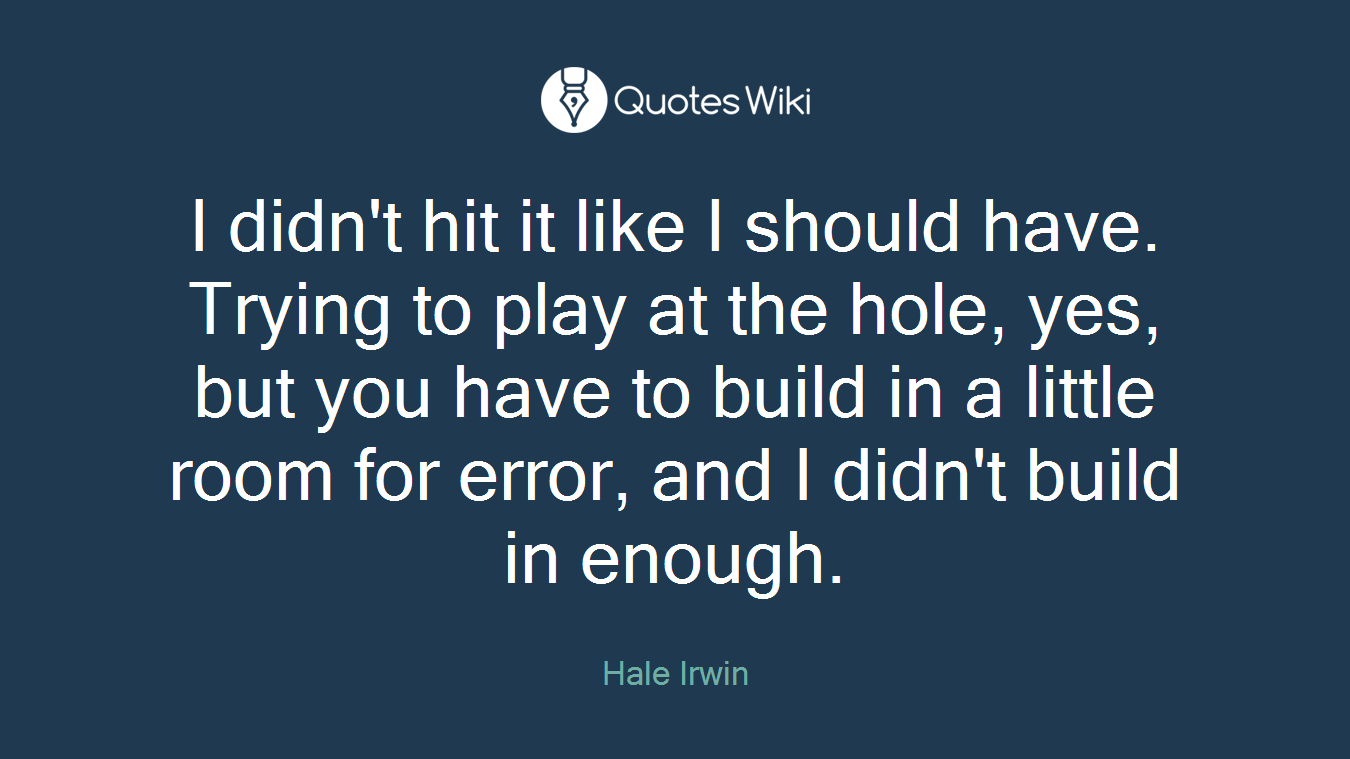 I didn't hit it like I should have. Trying to play at the hole, yes, but you have to build in a little room for error, and I didn't build in enough.