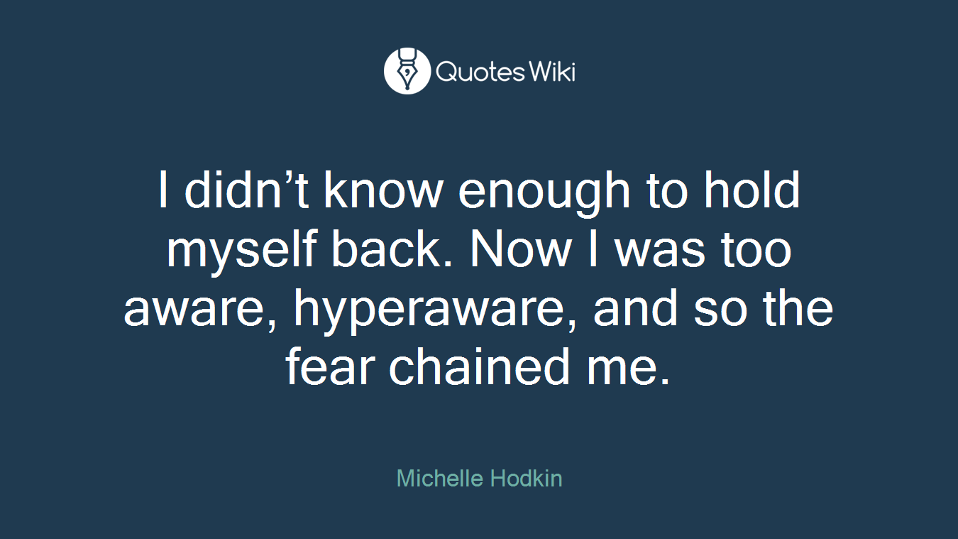 I didn’t know enough to hold myself back. Now I was too aware, hyperaware, and so the fear chained me.
