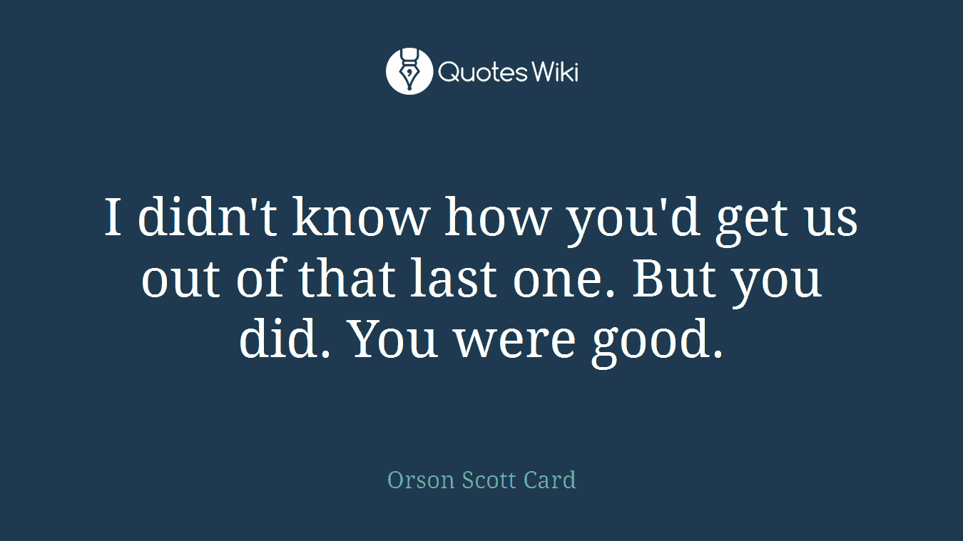 I didn't know how you'd get us out of that last one. But you did. You were good.