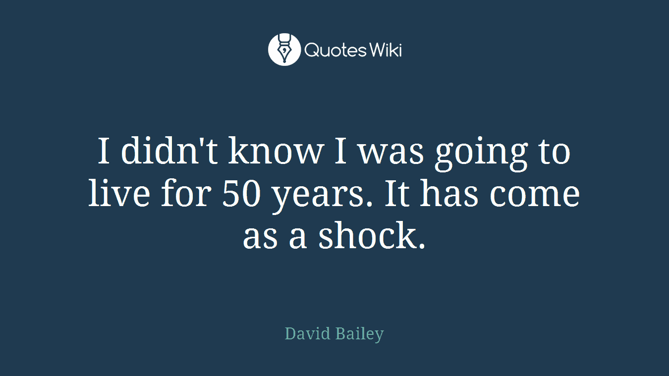 I didn't know I was going to live for 50 years. It has come as a shock.