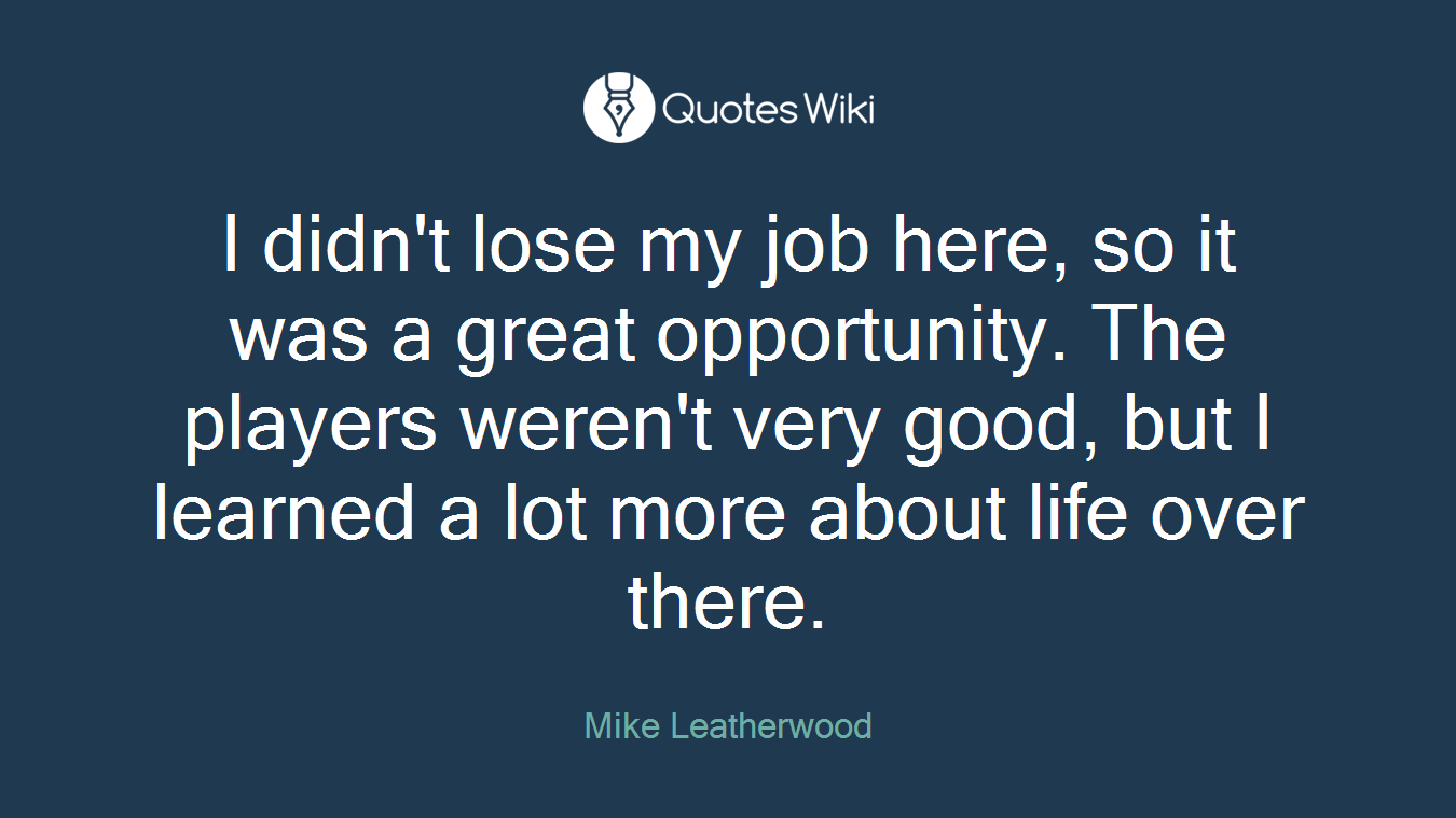 I didn't lose my job here, so it was a great opportunity. The players weren't very good, but I learned a lot more about life over there.