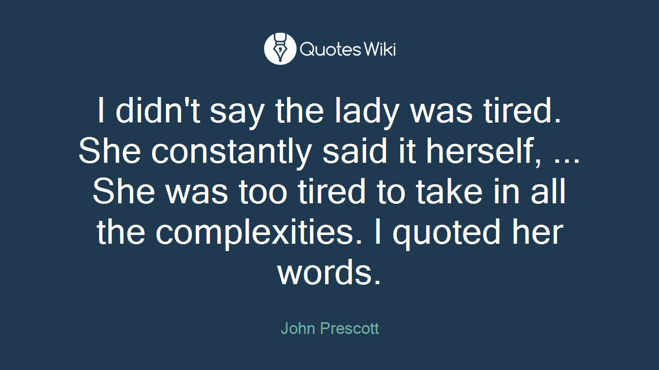 I didn't say the lady was tired. She constantly said it herself, ... She was too tired to take in all the complexities. I quoted her words.