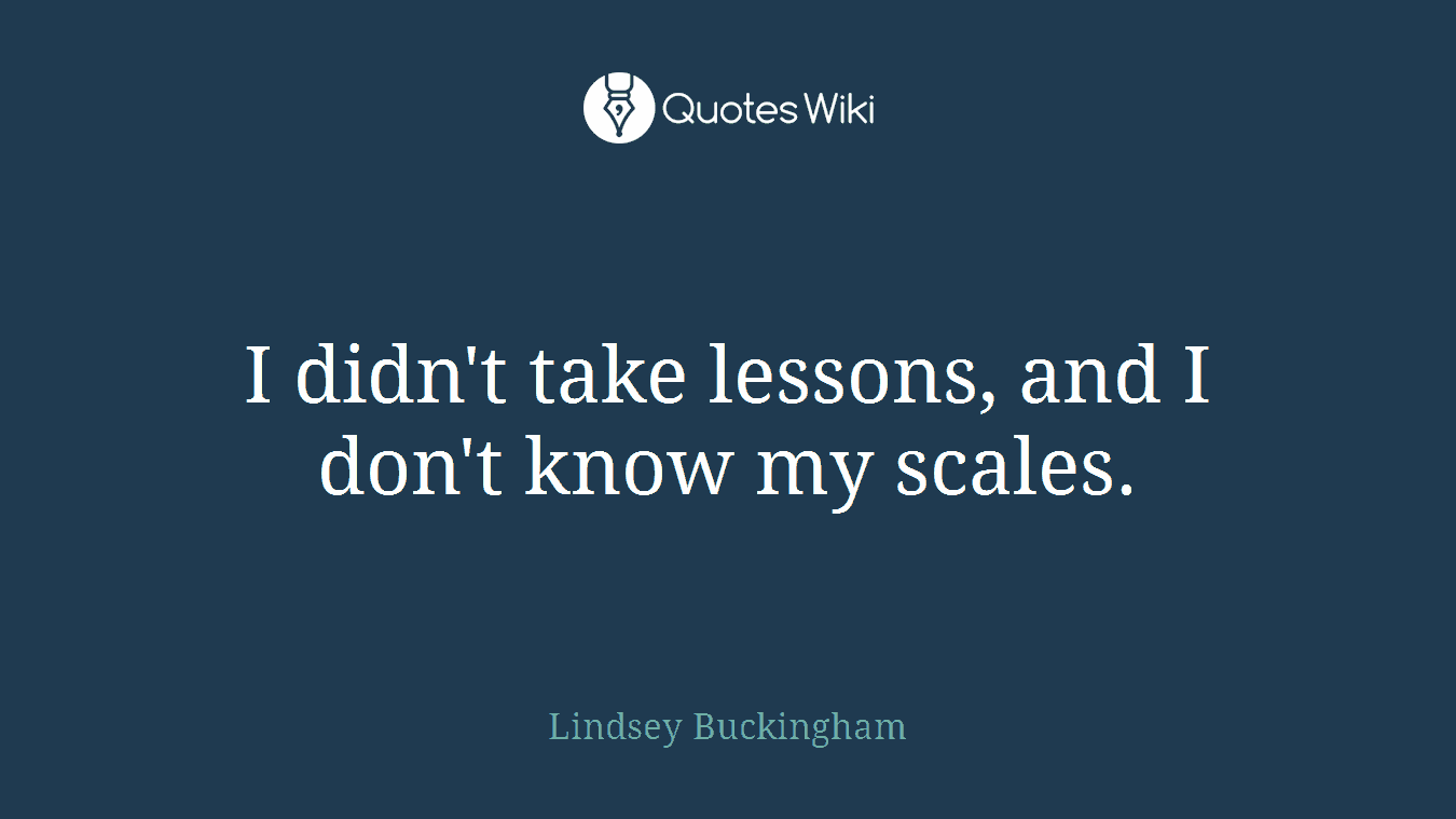 I didn't take lessons, and I don't know my scales.
