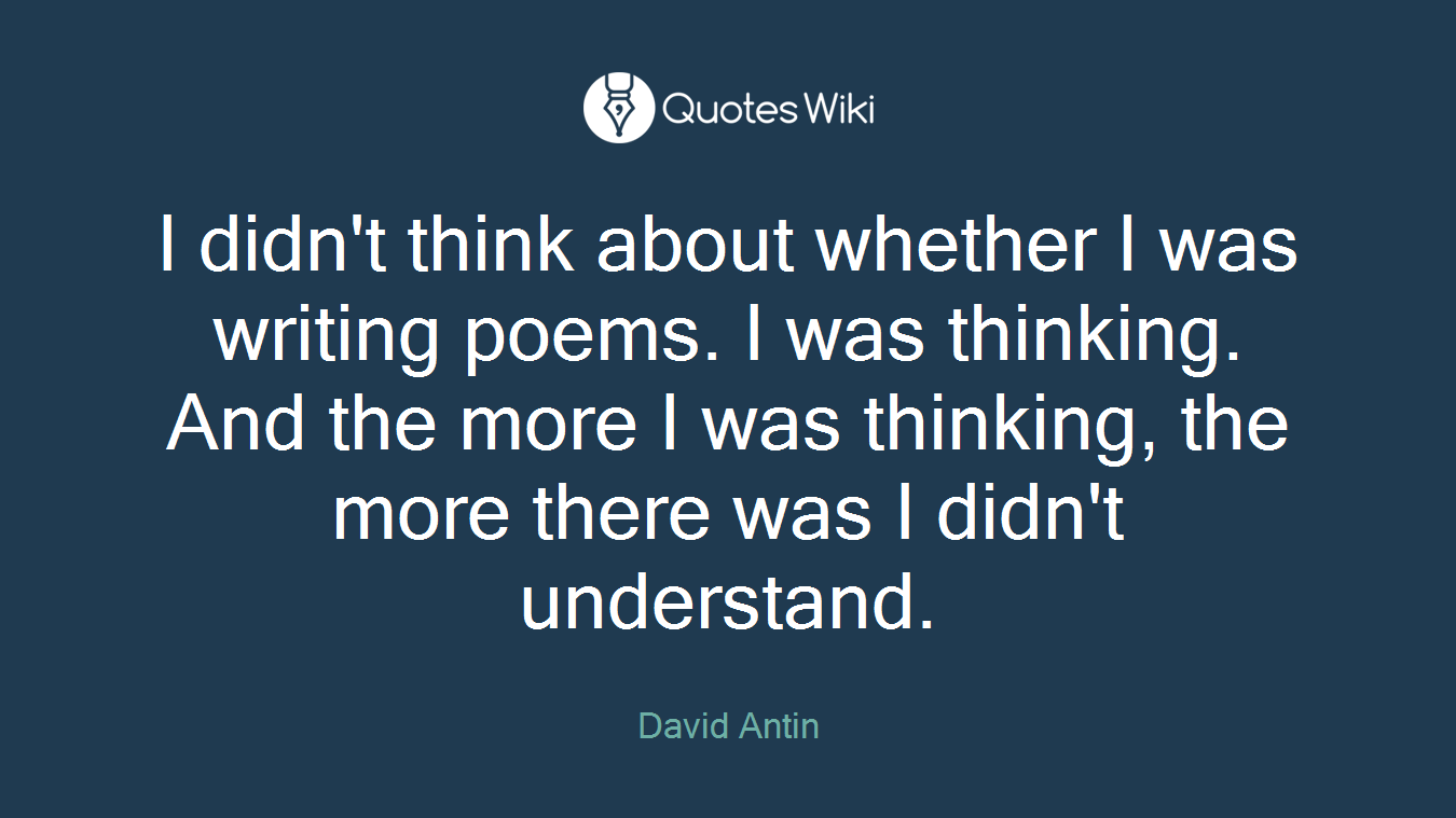 I didn't think about whether I was writing poems. I was thinking. And the more I was thinking, the more there was I didn't understand.