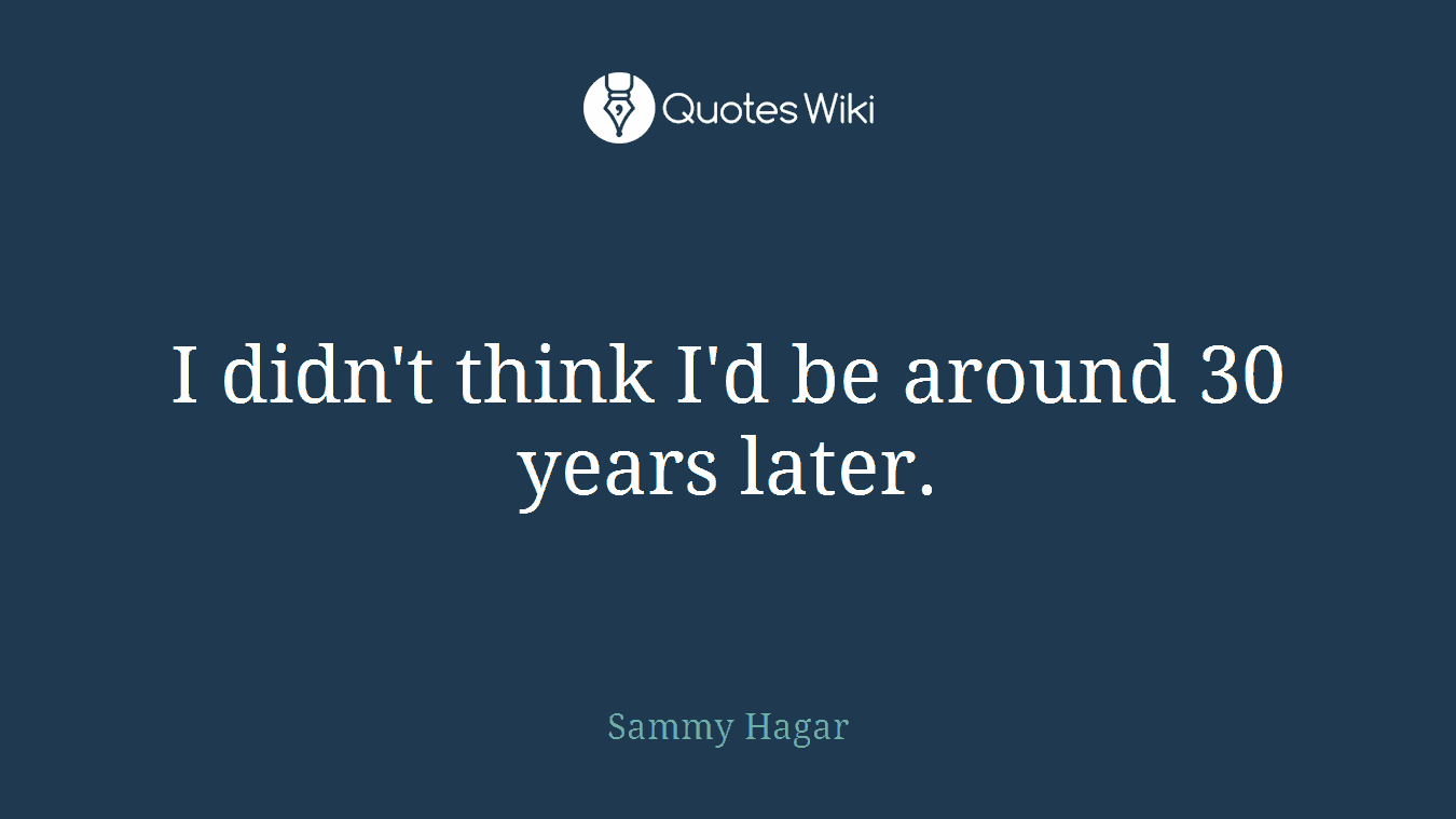 I didn't think I'd be around 30 years later.