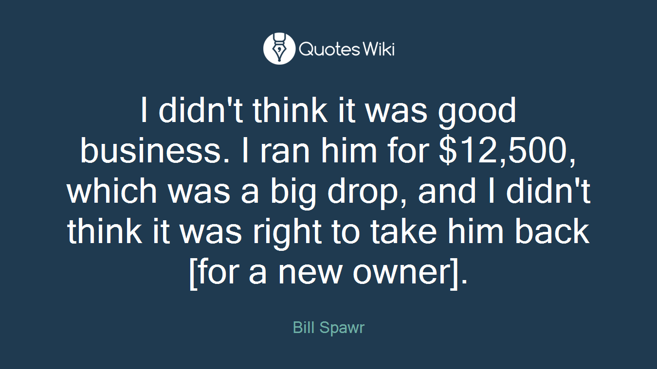 I didn't think it was good business. I ran him for $12,500, which was a big drop, and I didn't think it was right to take him back [for a new owner].