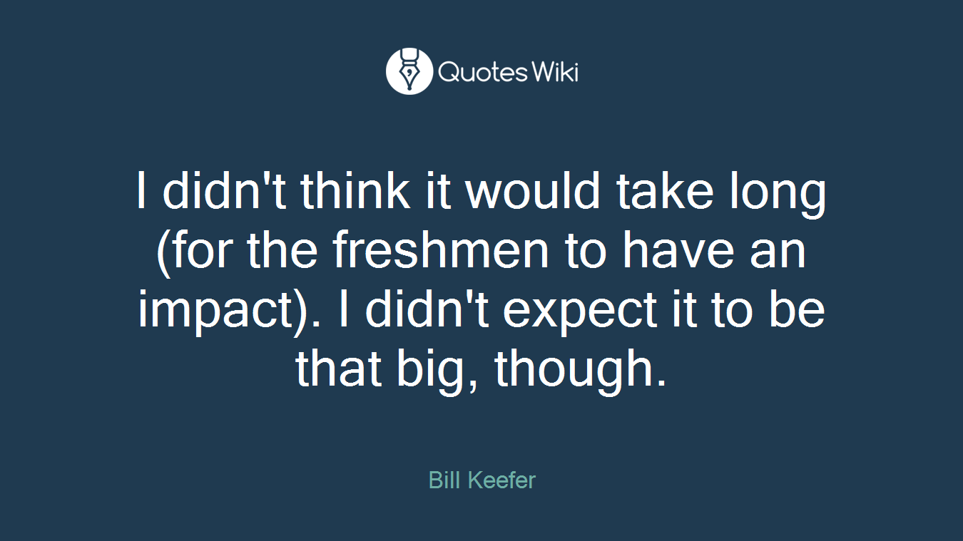 I didn't think it would take long (for the freshmen to have an impact). I didn't expect it to be that big, though.