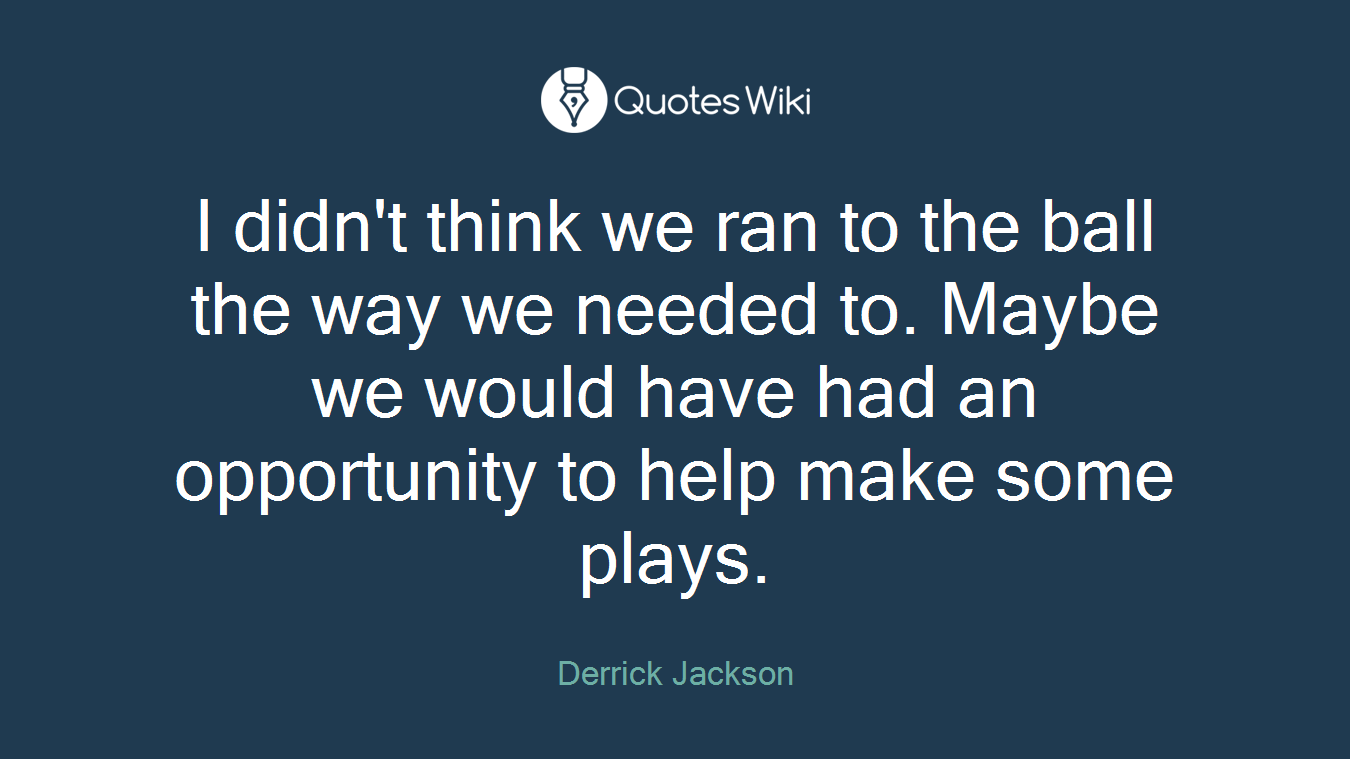I didn't think we ran to the ball the way we needed to. Maybe we would have had an opportunity to help make some plays.