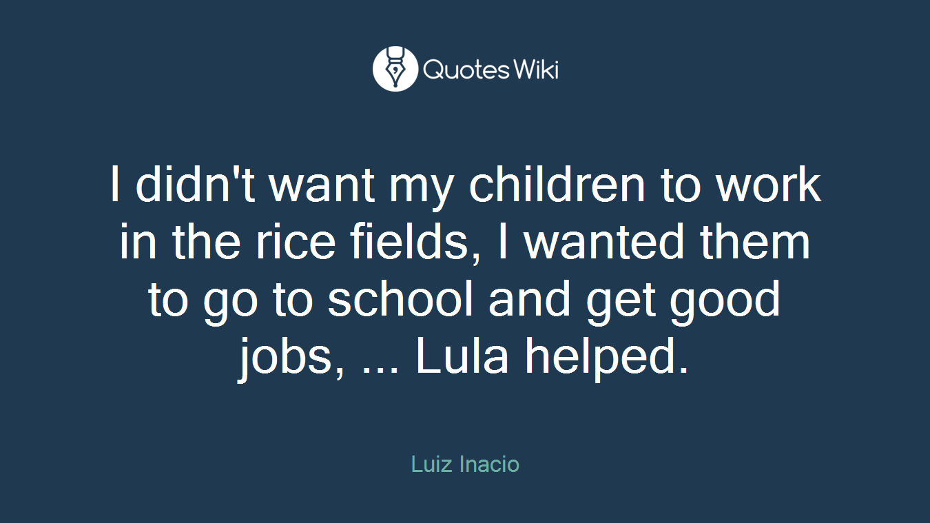 I didn't want my children to work in the rice fields, I wanted them to go to school and get good jobs, ... Lula helped.