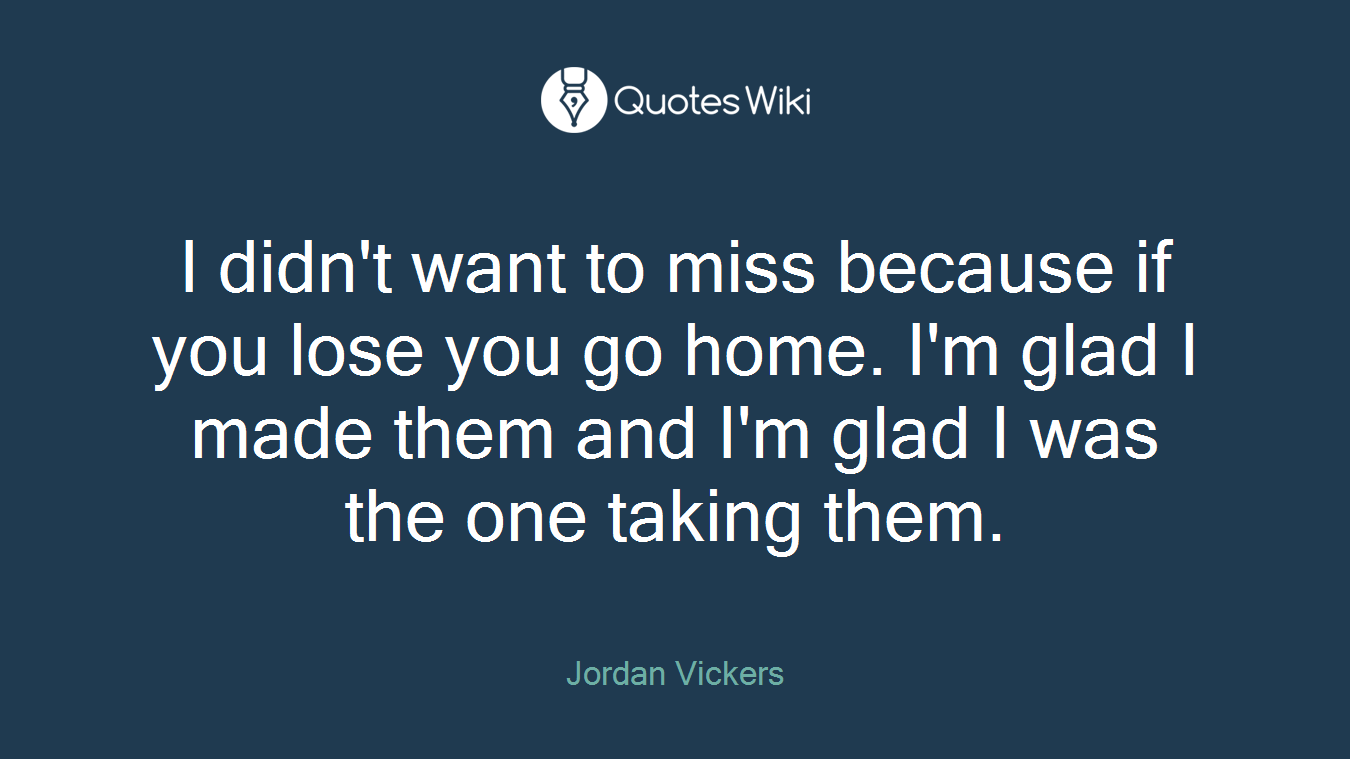 I didn't want to miss because if you lose you go home. I'm glad I made them and I'm glad I was the one taking them.