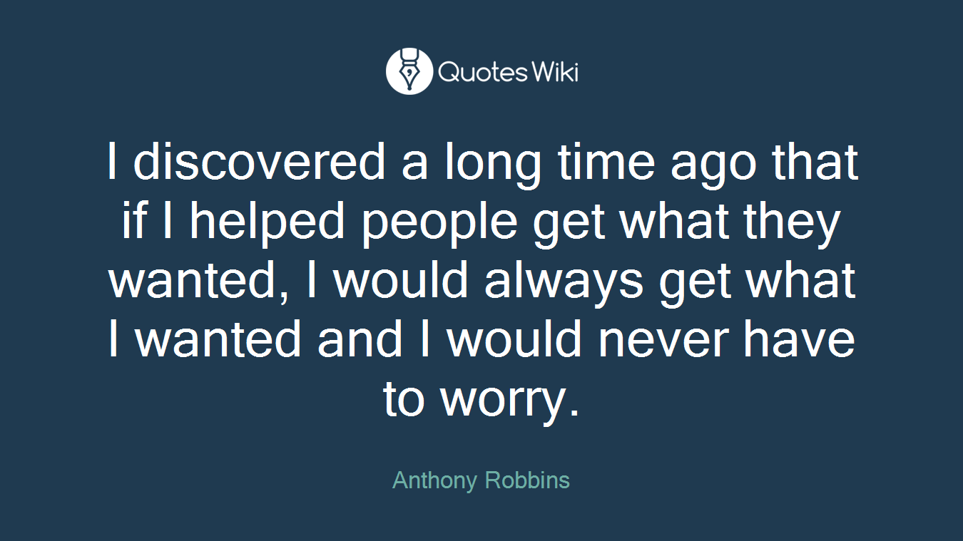 I discovered a long time ago that if I helped people get what they wanted, I would always get what I wanted and I would never have to worry.