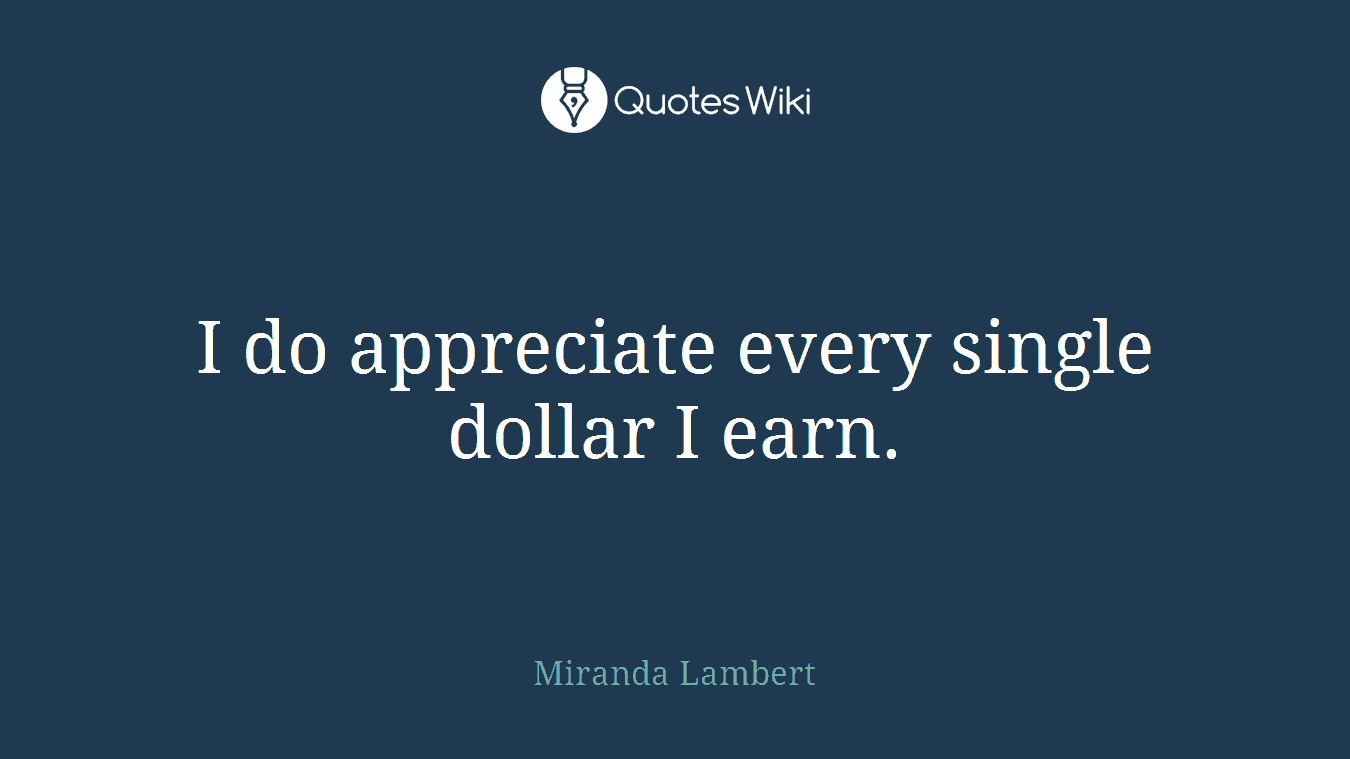 I do appreciate every single dollar I earn.