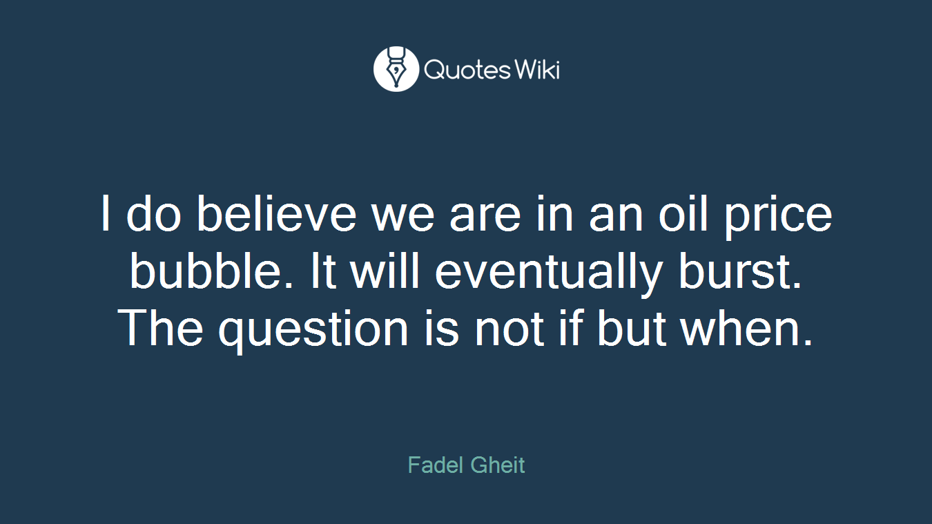I do believe we are in an oil price bubble. It will eventually burst. The question is not if but when.