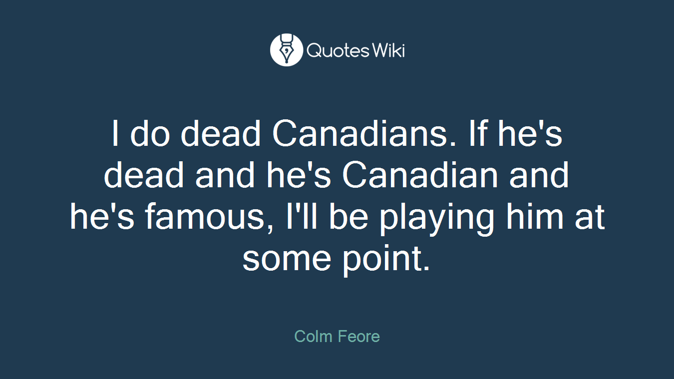I do dead Canadians. If he's dead and he's Canadian and he's famous, I'll be playing him at some point.